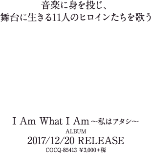 音楽に身を投じ、
舞台に生きる11人のヒロインたちを歌う「I Am What I Am ～私はアタシ～」ALBUM 2017/12/20発売 COCQ-85413 ￥3,000＋税