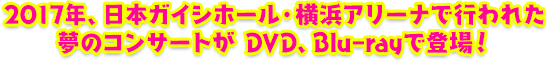 2017年、日本ガイシホール・横浜アリーナで行われた夢のコンサートがDVD、Blu-rayで登場！