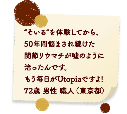 “そいる”を体験してから、50年間悩まされ続けた関節リウマチが嘘のように 治ったんです。もう毎日がUtopiaですよ! 72歳 男性 職人 (東京都)
