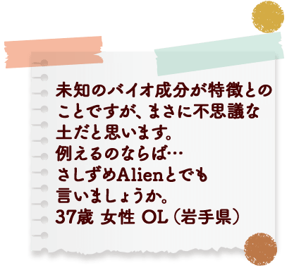 未知のバイオ成分が特徴との ことですが、まさに不思議な 土だと思います。例えるのならば…さしずめAlienとでも言いましょうか。 37歳 女性 OL (岩手県)