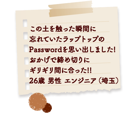 この土を触った瞬間に忘れていたラップトップのPasswordを思い出しました! おかげで締め切りにギリギリ間に合った! 26歳 男性 エンジニア (埼玉)