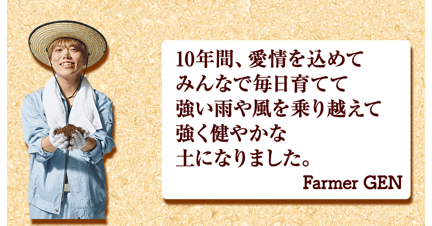 10年間、愛情を込めて みんなで毎日育てて 強い雨や風を乗り越えて 強く健やかな 土になりました。 Farmer GEN