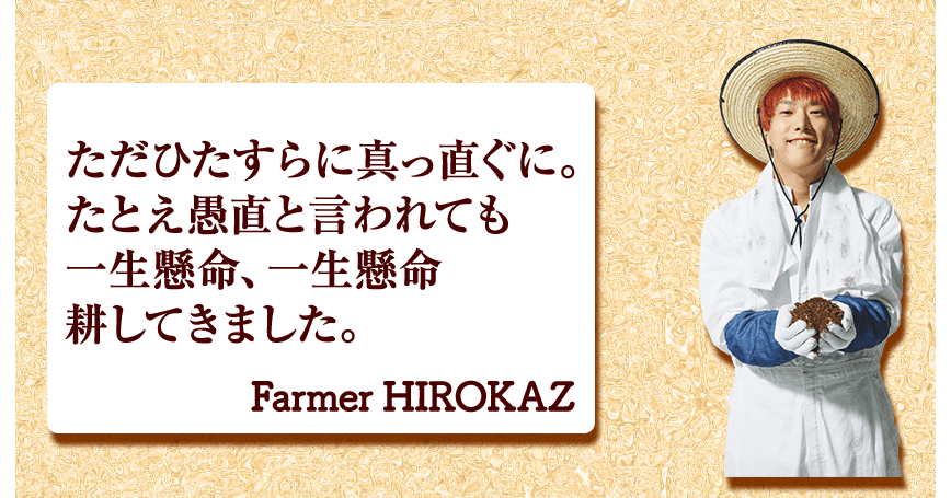 ただひたすらに真っ直ぐに。 たとえ愚直と言われても 一生懸命、一生懸命 耕してきました。 Farmer HIROKAZ