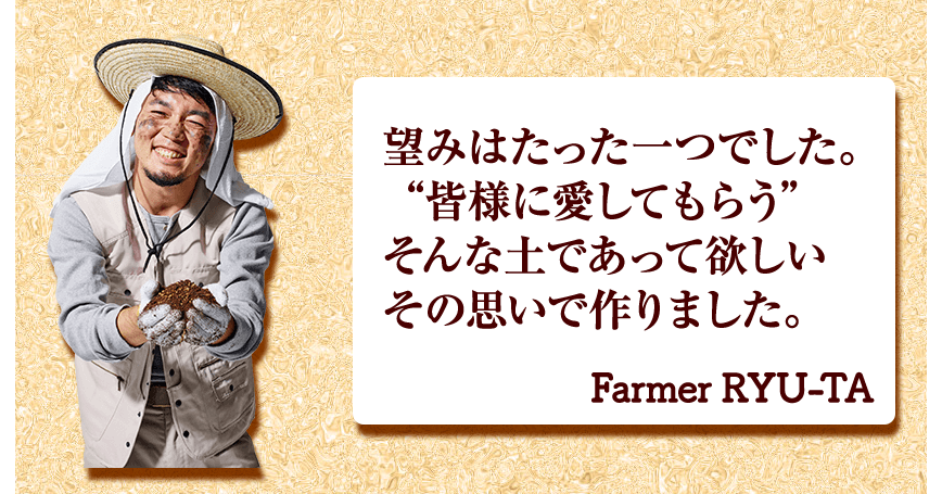 望みはたった一つでした。 “皆様に愛してもらう” そんな土であって欲しい その思いで作りました。 Farmer RYU-TA