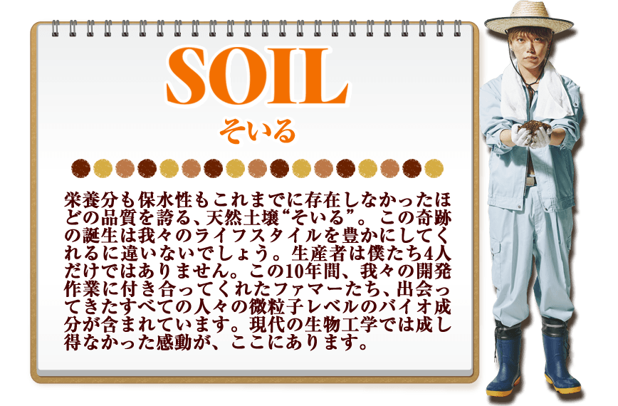 SOIL 栄養分も保水性もこれまでに存在しなかったほどの品質を誇る、天然土壌“そいる”。この奇跡の誕生は我々のライフスタイルを豊かにしてくれるに違いないでしょう。生産者は僕たち4人だけではありません。この10年間、我々の開発作業に付き合ってくれたファマーたち、出会ってきたすべての人々の微粒子レベルのバイオ成分が含まれています。現代の生物工学では成し得なかった感動が、ここにあります。