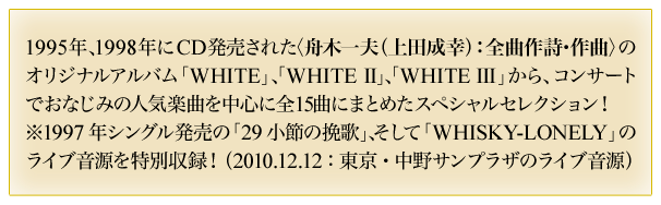 1995年、1998年にCD発売された＜舟木一夫(上田成幸)：全曲作詩・作曲＞のオリジナルアルバム「WHITE」、「WHITE II」、「WHITE III」から、コンサートでおなじみの人気楽曲を中心に全15曲にまとめたスペシャルセレクション！　※1997年シングル発売の「29小節の挽歌」、そして「WHISKY－LONELY」のライブ音源を特別収録！(2010.12.12：東京・中野サンプラザのライブ音源)