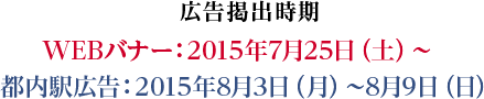 広告掲出時期 WEBバナー：2015年7月25日（土）〜 都内駅広告：2015年8月3日（月）〜8月9日（日）