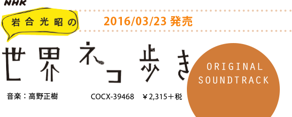 NHK「岩合光昭の世界ネコ歩き」ORIGINAL SOUNDTRACK 音楽：高野正樹
COCX-39468　￥2,315＋税