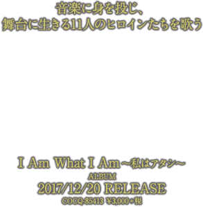 音楽に身を投じ、
舞台に生きる11人のヒロインたちを歌う「I Am What I Am ～私はアタシ～」ALBUM 2017/12/20発売 COCQ-85413 ￥3,000＋税
