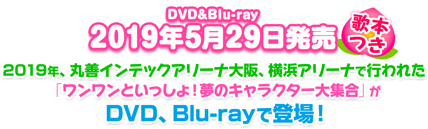 2019/05/29発売　2019年、丸善インテックアリーナ大阪、横浜アリーナで行われた「ワンワンといっしょ！夢のキャラクター大集合」がDVD、Blu-rayで登場！