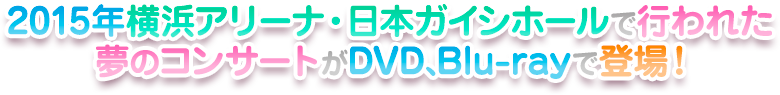2015年横浜アリーナ・日本ガイシホールで行われた夢のコンサートがDVD、Blu-rayで登場！