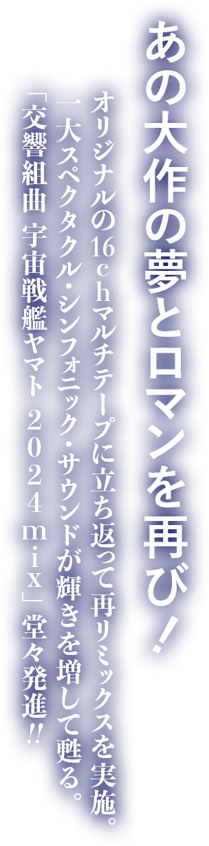 あの大作の夢とロマンを再び！ オリジナルの16chマルチテープに立ち返って再リミックスを実施。一大スペクタクル・シンフォニック・サウンドが輝きを増して甦る。「交響組曲 宇宙戦艦ヤマト 2024mix」堂々発進!!